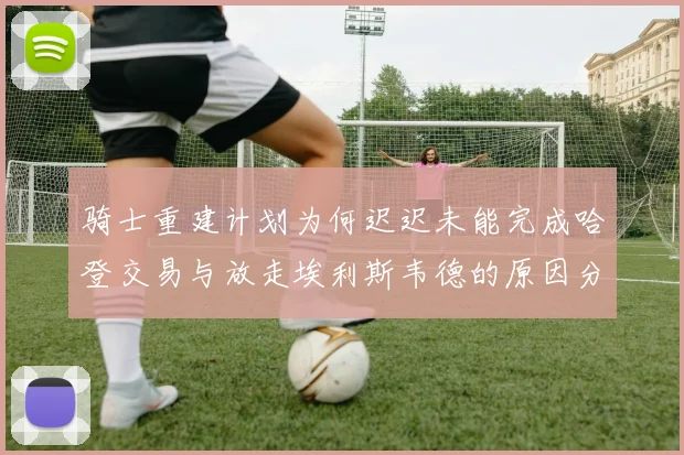 骑士重建计划为何迟迟未能完成哈登交易与放走埃利斯韦德的原因分析