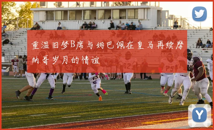 重温旧梦B席与姆巴佩在皇马再续摩纳哥岁月的情谊