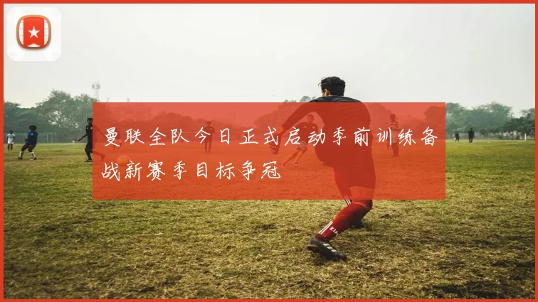曼联全队今日正式启动季前训练备战新赛季目标争冠
