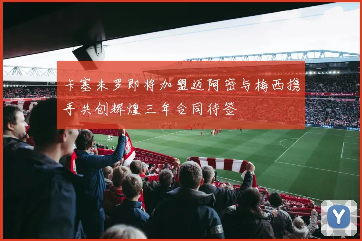 卡塞米罗即将加盟迈阿密与梅西携手共创辉煌三年合同待签