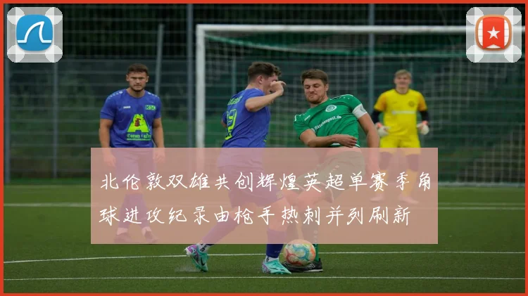 北伦敦双雄共创辉煌英超单赛季角球进攻纪录由枪手热刺并列刷新