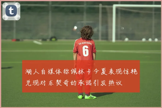 湖人自媒体称佩林卡今夏表现惊艳兑现对东契奇的承诺引发热议