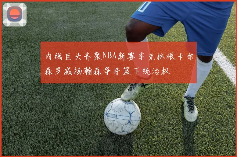 内线巨头齐聚NBA新赛季克林根卡尔森罗威杨瀚森争夺篮下统治权
