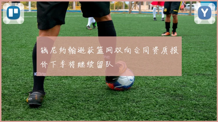 钱尼约翰逊获篮网双向合同资质报价下季将继续留队