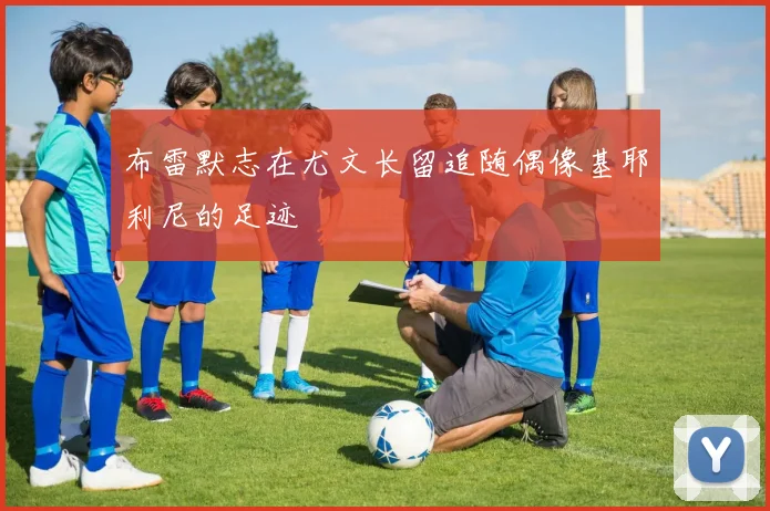 布雷默志在尤文长留追随偶像基耶利尼的足迹