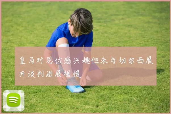 皇马对恩佐感兴趣但未与切尔西展开谈判进展缓慢