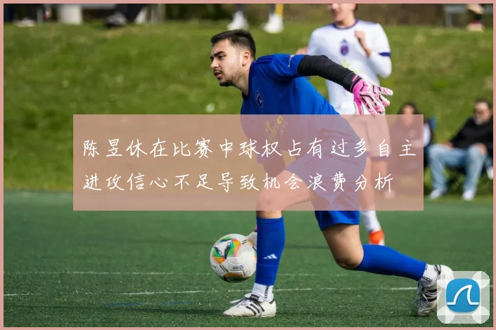 陈昱休在比赛中球权占有过多自主进攻信心不足导致机会浪费分析
