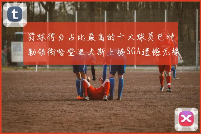 罚球得分占比最高的十大球员巴特勒领衔哈登里夫斯上榜SGA遗憾无缘