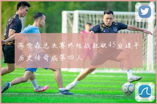 布伦森总决赛终结战狂砍45分追平历史传奇成第四人
