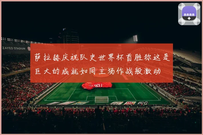 萨拉赫庆祝队史世界杯首胜称这是巨大的成就如同主场作战般激动