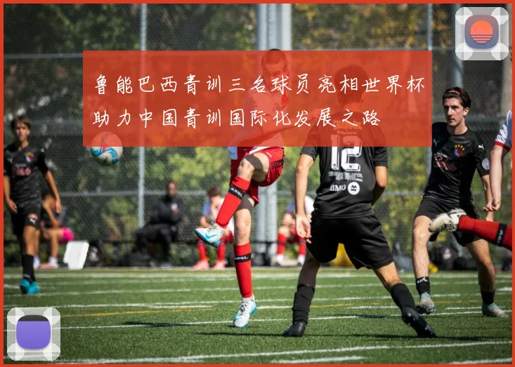 鲁能巴西青训三名球员亮相世界杯助力中国青训国际化发展之路