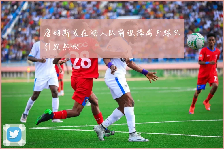 詹姆斯或在湖人队前选择离开球队引发热议