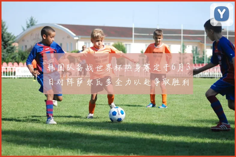 韩国队备战世界杯热身赛定于6月3日对阵萨尔瓦多全力以赴争取胜利