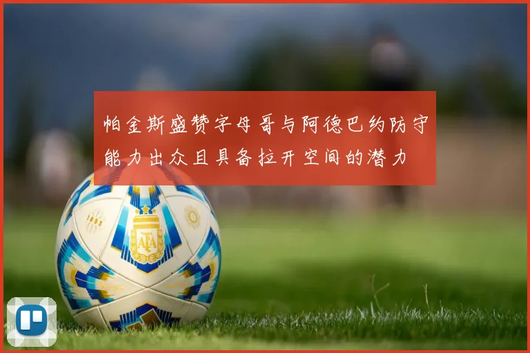 帕金斯盛赞字母哥与阿德巴约防守能力出众且具备拉开空间的潜力