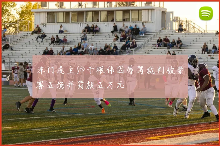 津门虎主帅于根伟因辱骂裁判被禁赛五场并罚款五万元