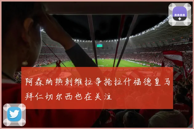 阿森纳热刺维拉争抢拉什福德皇马拜仁切尔西也在关注