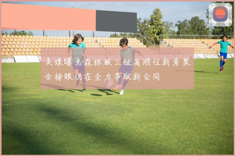 美媒曝光森林狼三位高顺位新秀聚会榜眼仍在全力争取新合同