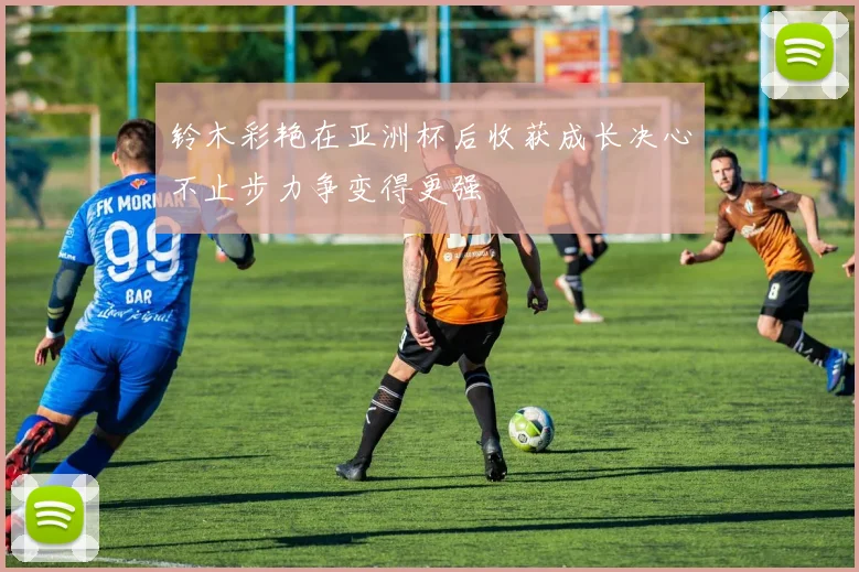 铃木彩艳在亚洲杯后收获成长决心不止步力争变得更强
