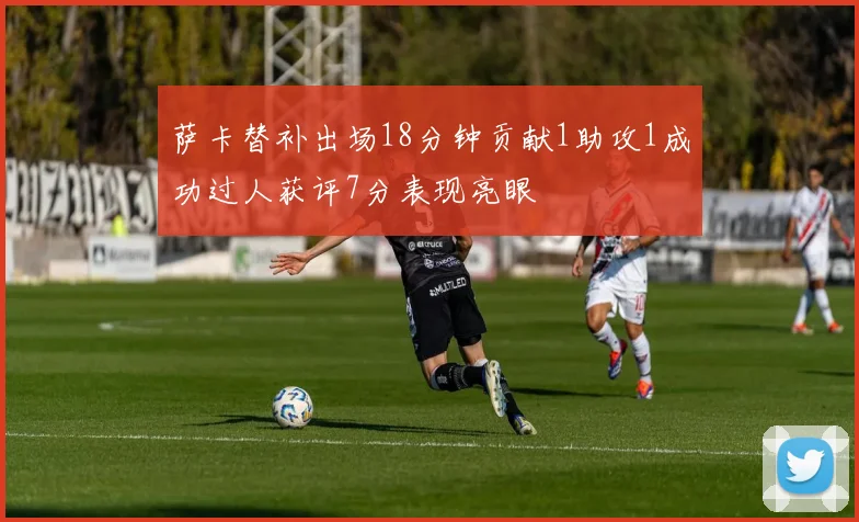 萨卡替补出场18分钟贡献1助攻1成功过人获评7分表现亮眼